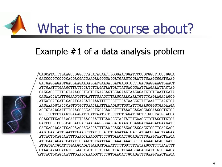 What is the course about? Example #1 of a data analysis problem CAGCATATTTGAAGCCGGGCCCACAATTGGGGAACGGATCCCCGCGGCCTCCCGGCA GACCCCGTCCGGCACGACGACGAAGAAGGGGAGGATGAAGTCGAATTTGAAGCGGATGAAG What is the course about? Example #1 of a data analysis problem CAGCATATTTGAAGCCGGGCCCACAATTGGGGAACGGATCCCCGCGGCCTCCCGGCA GACCCCGTCCGGCACGACGACGAAGAAGGGGAGGATGAAGTCGAATTTGAAGCGGATGAAG