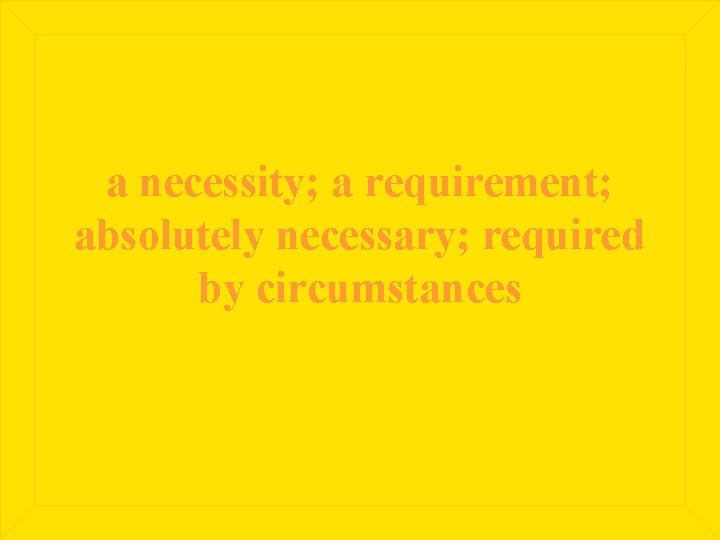 a necessity; a requirement; absolutely necessary; required by circumstances 