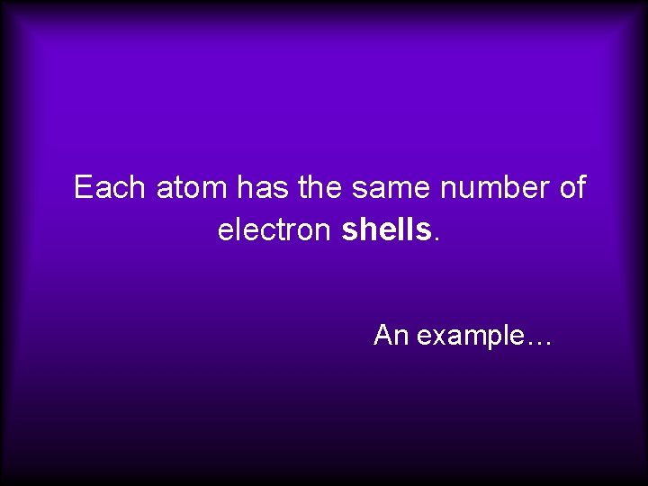Each atom has the same number of electron shells. An example…  Each atom has the same number of electron shells. An example…