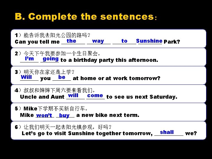 B. Complete the sentences： 1）能告诉我去阳光公园的路吗？ the way to Sunshine Can you tell me _________