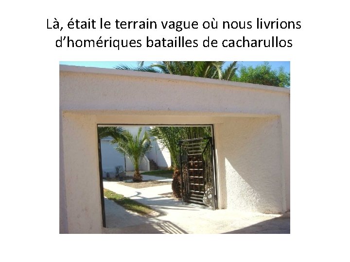 Là, était le terrain vague où nous livrions d’homériques batailles de cacharullos 