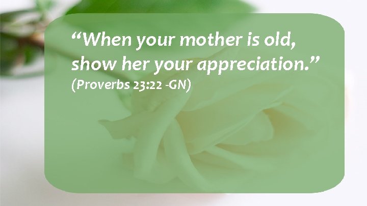 “When your mother is old, show her your appreciation. ” (Proverbs 23: 22 -GN)
