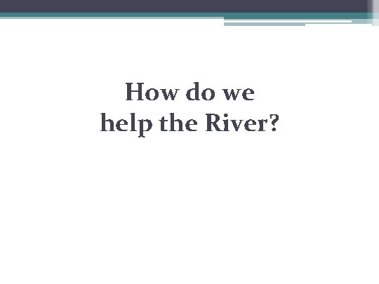 How do we help the River? 