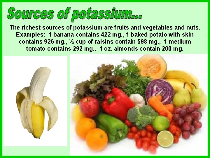 The richest sources of potassium are fruits and vegetables and nuts. Examples: 1 banana