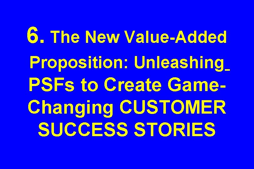 6. The New Value-Added Proposition: Unleashing PSFs to Create Game. Changing CUSTOMER SUCCESS STORIES