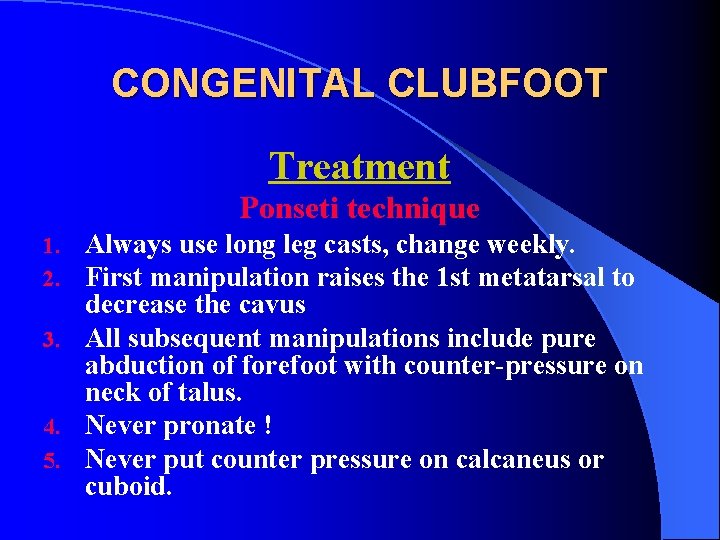 CONGENITAL CLUBFOOT Treatment Ponseti technique Always use long leg casts, change weekly. First manipulation