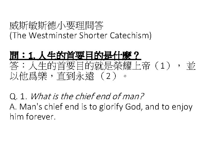 威斯敏斯德小要理問答 (The Westminster Shorter Catechism) 問： 1. 人生的首要目的是什麽？ 答：人生的首要目的就是榮耀上帝（1）， 並 以他爲樂，直到永遠 （2）。 Q. 1.