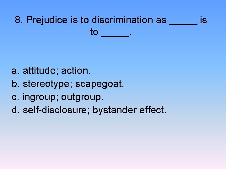 8. Prejudice is to discrimination as _____ is to _____. a. attitude; action. b.