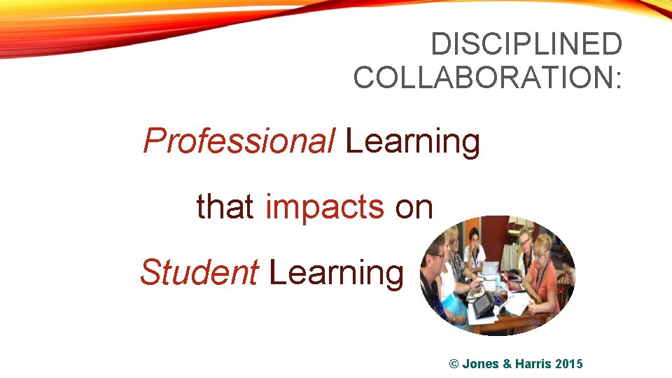 DISCIPLINED COLLABORATION: Professional Learning that impacts on Student Learning © Jones & Harris 2015