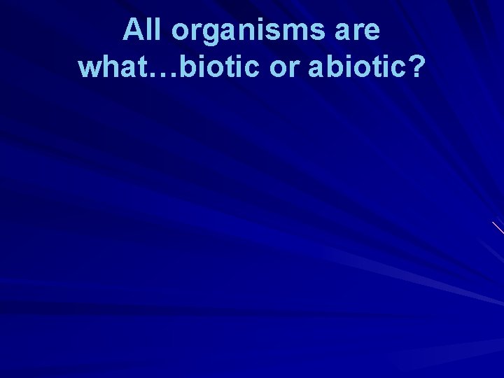 All organisms are what…biotic or abiotic? 