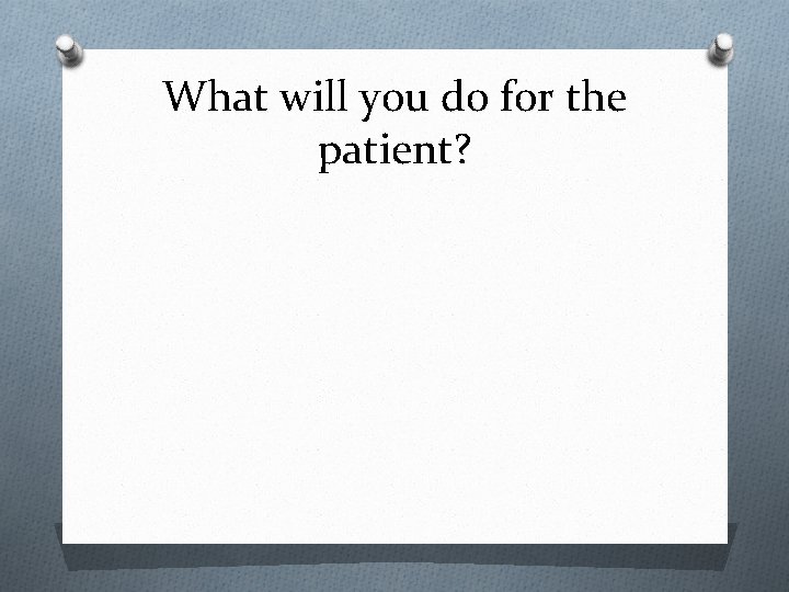 What will you do for the patient? 