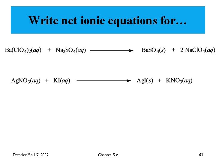 Write net ionic equations for… Prentice Hall © 2007 Chapter Six 63 