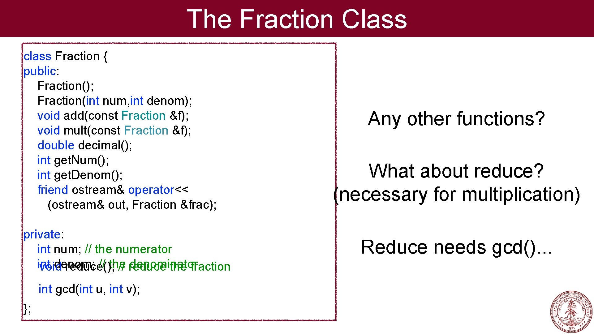 The Fraction Class class Fraction { public: Fraction(); Fraction(int num, int denom); void add(const