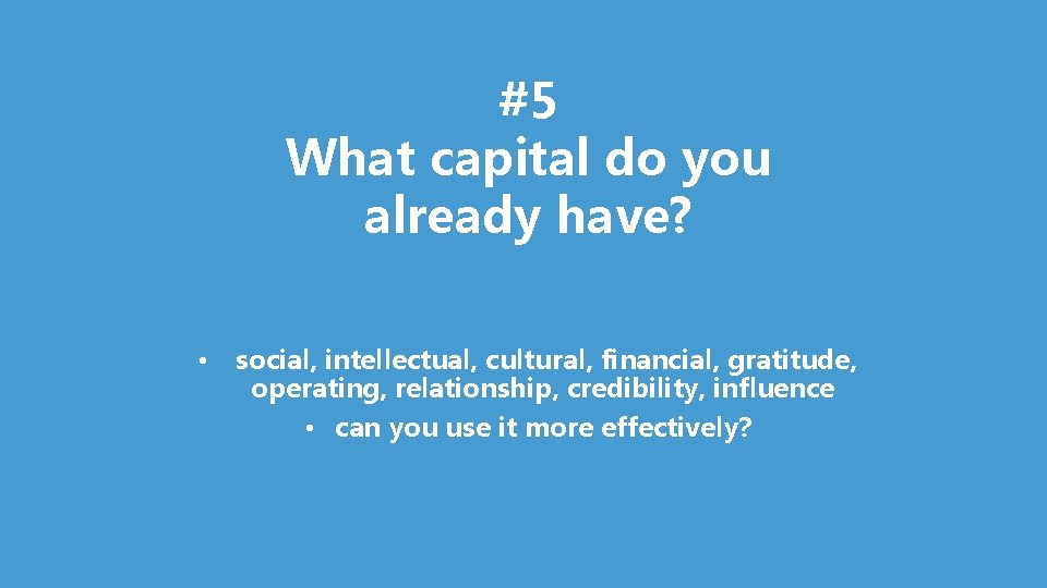 #5 What capital do you already have? • social, intellectual, cultural, financial, gratitude, operating,
