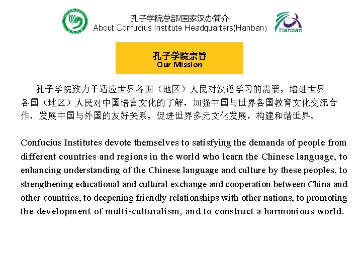 孔子学院总部/国家汉办简介 About Confucius Institute Headquarters(Hanban) 孔子学院宗旨 Our Mission 孔子学院致力于适应世界各国（地区）人民对汉语学习的需要，增进世界 各国（地区）人民对中国语言文化的了解，加强中国与世界各国教育文化交流合 作，发展中国与外国的友好关系，促进世界多元文化发展，构建和谐世界。 Confucius Institutes devote