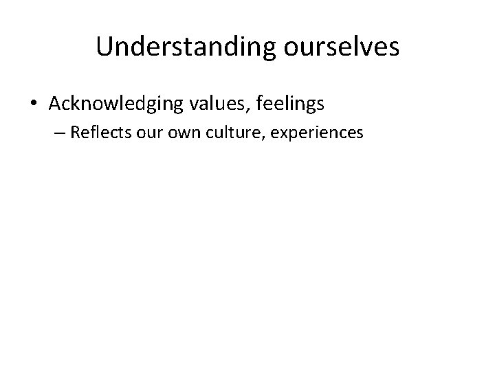 Understanding ourselves • Acknowledging values, feelings – Reflects our own culture, experiences 
