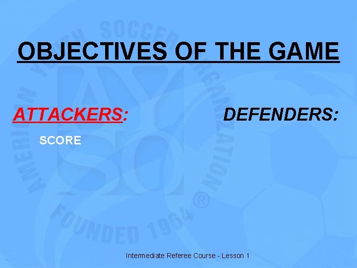 OBJECTIVES OF THE GAME ATTACKERS: DEFENDERS: SCORE Intermediate Referee Course - Lesson 1 