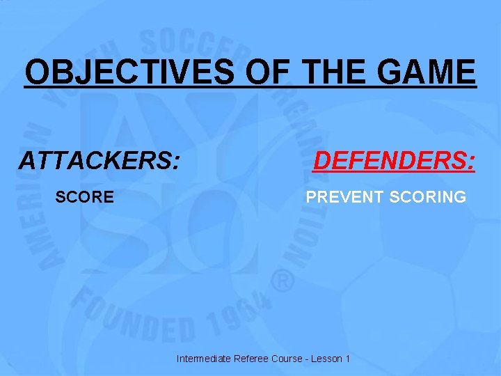 OBJECTIVES OF THE GAME ATTACKERS: SCORE DEFENDERS: PREVENT SCORING Intermediate Referee Course - Lesson