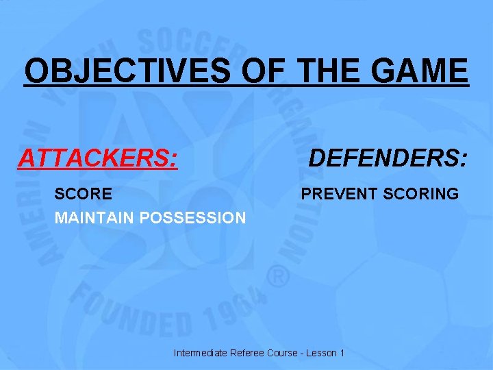 OBJECTIVES OF THE GAME ATTACKERS: SCORE MAINTAIN POSSESSION DEFENDERS: PREVENT SCORING Intermediate Referee Course