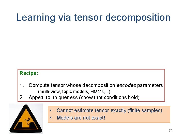 Learning via tensor decomposition Recipe: 1. Compute tensor whose decomposition encodes parameters (multi-view, topic