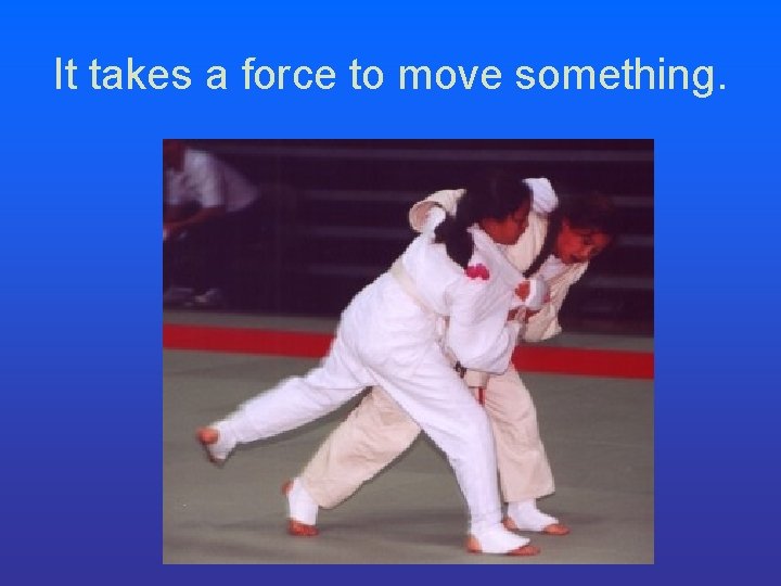 It takes a force to move something. It takes a force to move something.