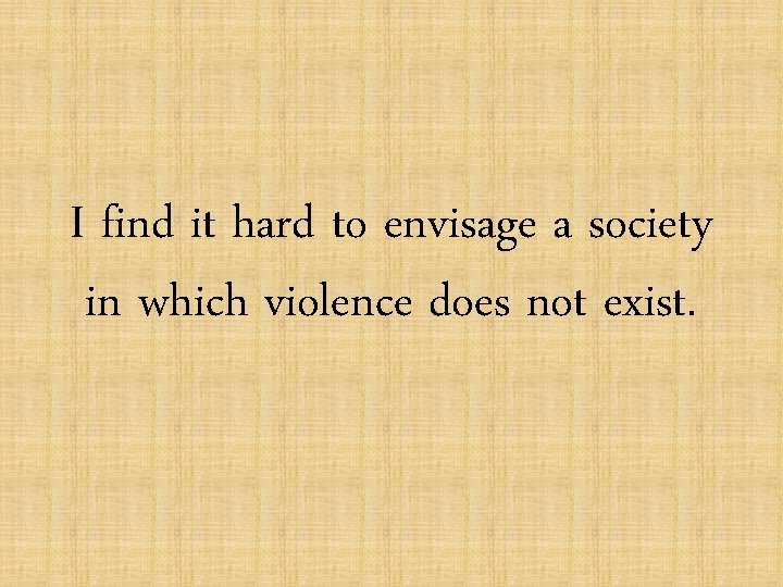 I find it hard to envisage a society in which violence does not exist.