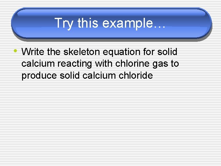 Try this example… • Write the skeleton equation for solid calcium reacting with chlorine