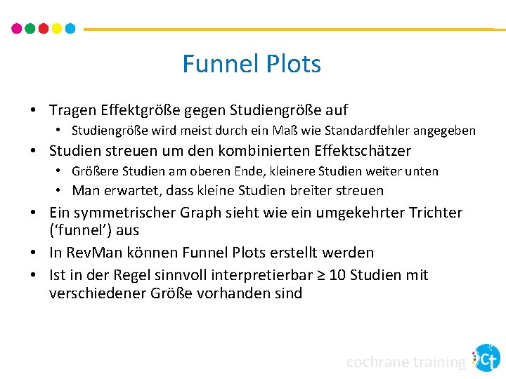 Funnel Plots • Tragen Effektgröße gegen Studiengröße auf • Studiengröße wird meist durch ein