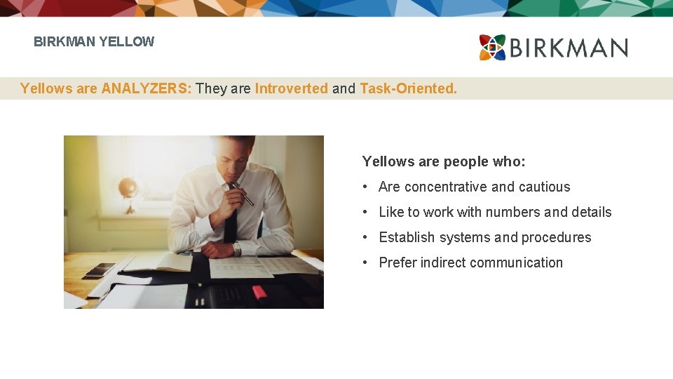 BIRKMAN YELLOW Yellows are ANALYZERS: They are Introverted and Task-Oriented. Yellows are people who: