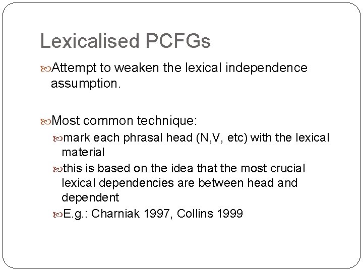 Lexicalised PCFGs Attempt to weaken the lexical independence assumption. Most common technique: mark each Lexicalised PCFGs Attempt to weaken the lexical independence assumption. Most common technique: mark each