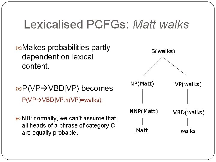 Lexicalised PCFGs: Matt walks Makes probabilities partly S(walks) dependent on lexical content. P(VP VBD|VP) Lexicalised PCFGs: Matt walks Makes probabilities partly S(walks) dependent on lexical content. P(VP VBD|VP)