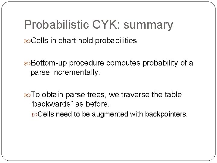 Probabilistic CYK: summary Cells in chart hold probabilities Bottom-up procedure computes probability of a Probabilistic CYK: summary Cells in chart hold probabilities Bottom-up procedure computes probability of a