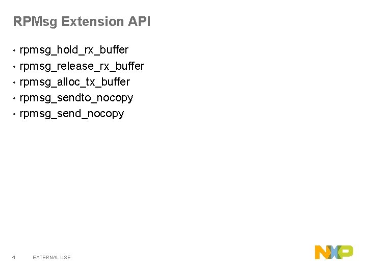 RPMsg Extension API • • • 4 rpmsg_hold_rx_buffer rpmsg_release_rx_buffer rpmsg_alloc_tx_buffer rpmsg_sendto_nocopy rpmsg_send_nocopy EXTERNAL USE RPMsg Extension API • • • 4 rpmsg_hold_rx_buffer rpmsg_release_rx_buffer rpmsg_alloc_tx_buffer rpmsg_sendto_nocopy rpmsg_send_nocopy EXTERNAL USE