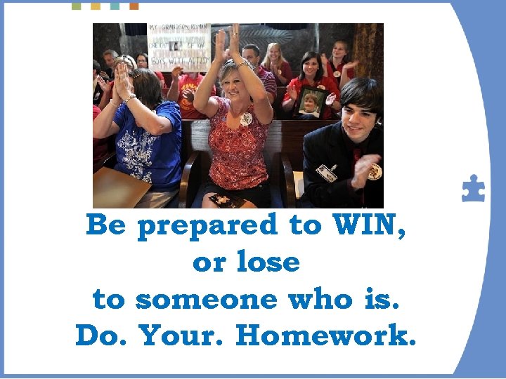 Be prepared to WIN, or lose to someone who is. Do. Your. Homework. 