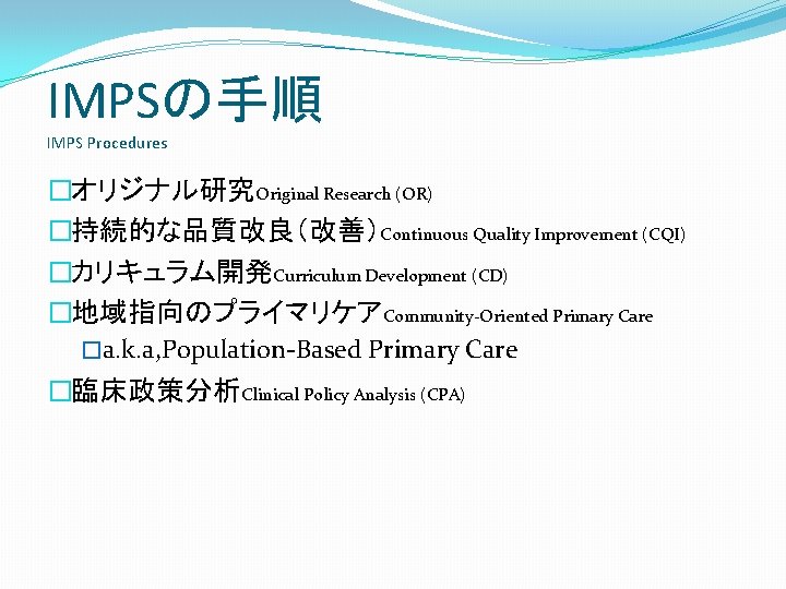 IMPSの手順 IMPS Procedures �オリジナル研究Original Research (OR) �持続的な品質改良（改善）Continuous Quality Improvement (CQI) �カリキュラム開発Curriculum Development (CD) �地域指向のプライマリケアCommunity-Oriented