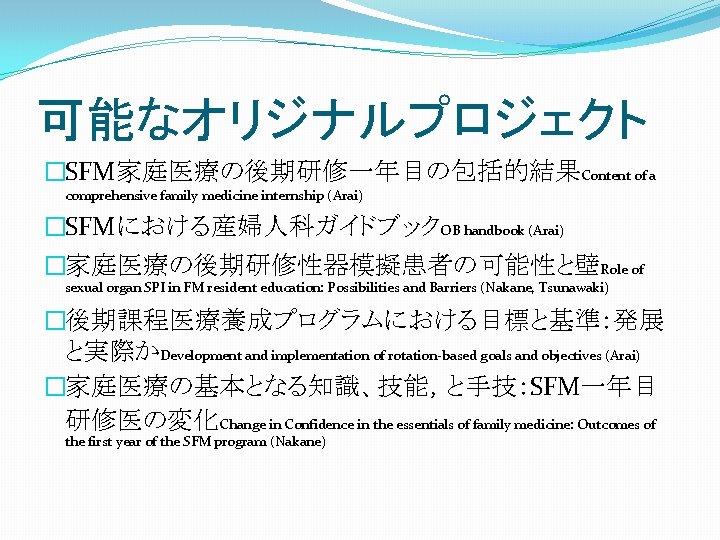 可能なオリジナルプロジェクト �SFM家庭医療の後期研修一年目の包括的結果Content of a comprehensive family medicine internship (Arai) �SFMにおける産婦人科ガイドブックOB handbook (Arai) �家庭医療の後期研修性器模擬患者の可能性と壁Role of