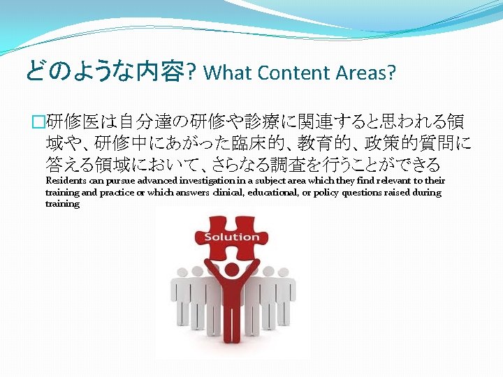 どのような内容? What Content Areas? �研修医は自分達の研修や診療に関連すると思われる領 域や、研修中にあがった臨床的、教育的、政策的質問に 答える領域において、さらなる調査を行うことができる Residents can pursue advanced investigation in a