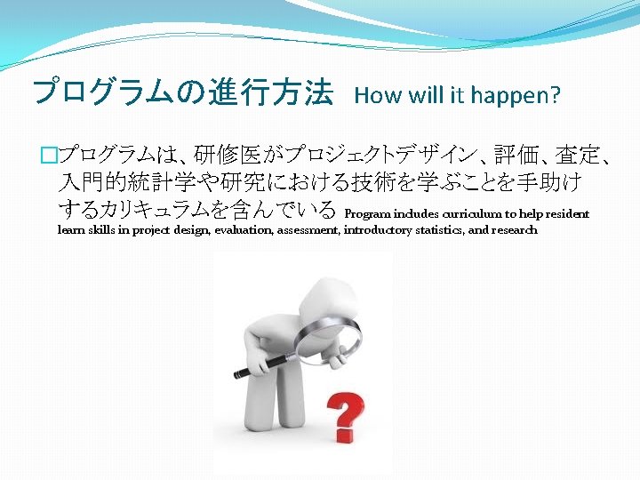 プログラムの進行方法 How will it happen? �プログラムは、研修医がプロジェクトデザイン、評価、査定、 入門的統計学や研究における技術を学ぶことを手助け するカリキュラムを含んでいる Program includes curriculum to help resident