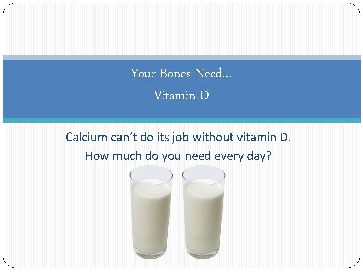 Your Bones Need… Vitamin D Calcium can’t do its job without vitamin D. How