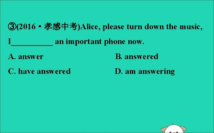 ③(2016·孝感中考)Alice, please turn down the music, I_____ an important phone now. A. answer B.
