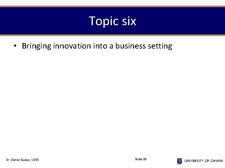 Topic six • Bringing innovation into a business setting Dr. Daniel Quaye, UGBS Slide