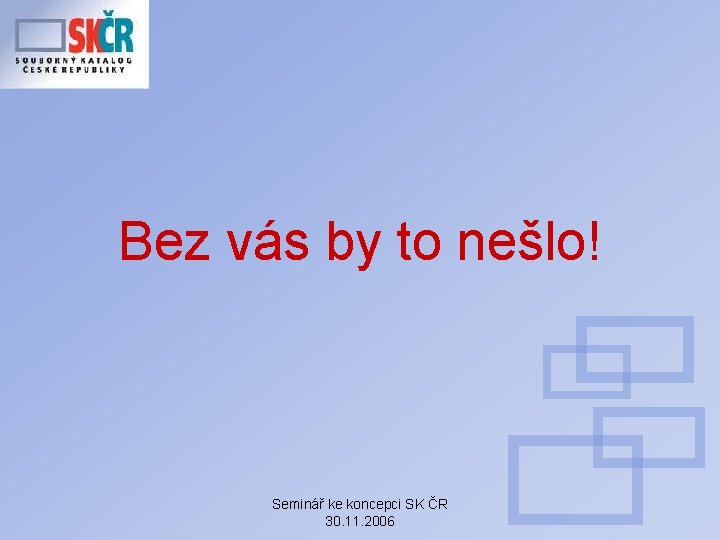 Bez vás by to nešlo! Seminář ke koncepci SK ČR 30. 11. 2006 