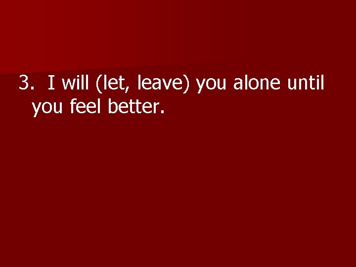 3. I will (let, leave) you alone until you feel better. 