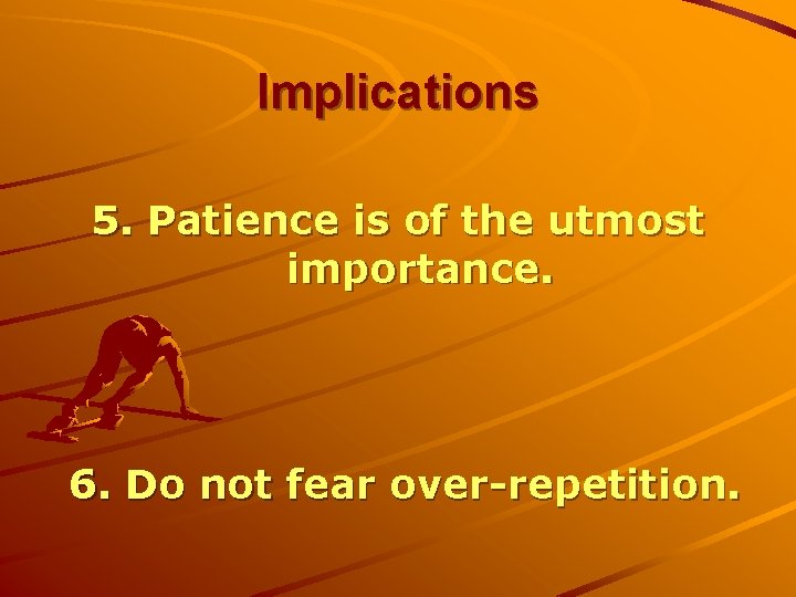 Implications 5. Patience is of the utmost importance. 6. Do not fear over-repetition. 