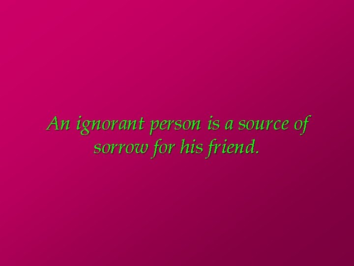 An ignorant person is a source of sorrow for his friend. 