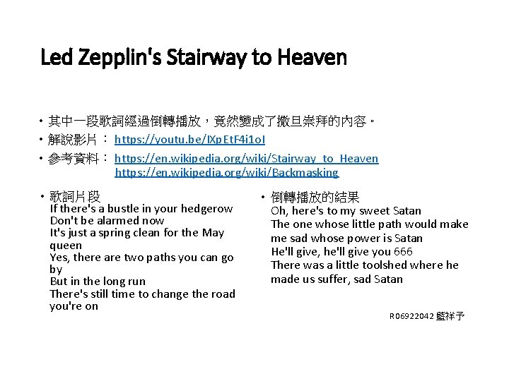 Led Zepplin's Stairway to Heaven • 其中一段歌詞經過倒轉播放，竟然變成了撒旦崇拜的內容。 • 解說影片： https: //youtu. be/IXp. Et. F