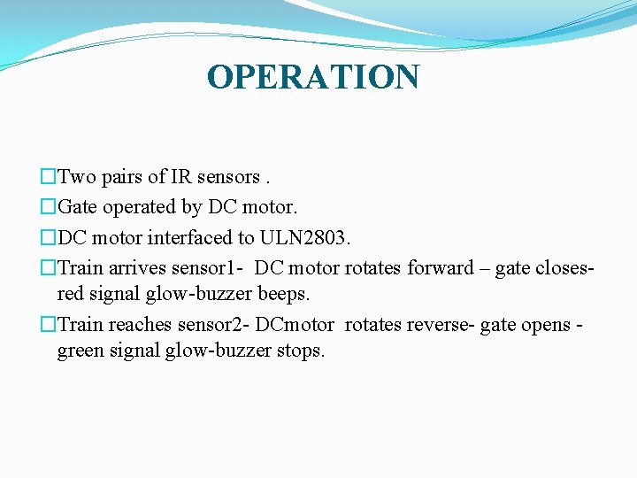 OPERATION �Two pairs of IR sensors. �Gate operated by DC motor. �DC motor interfaced OPERATION �Two pairs of IR sensors. �Gate operated by DC motor. �DC motor interfaced