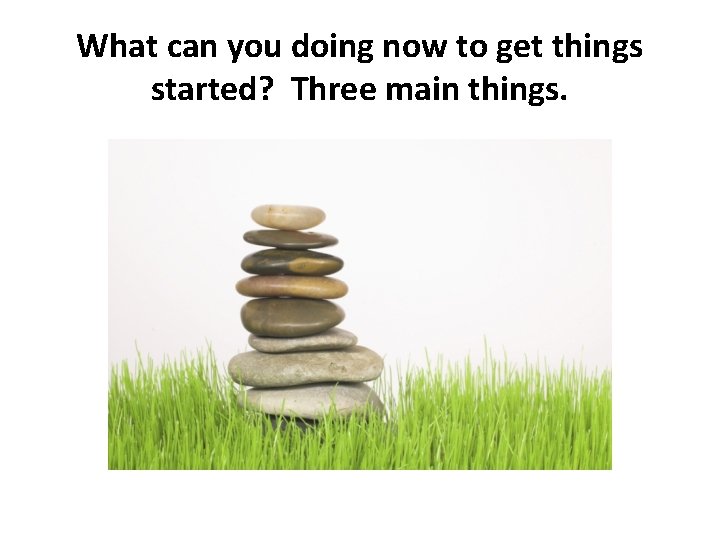 What can you doing now to get things started? Three main things. 