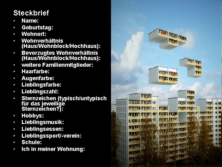 Steckbrief • • • • • Name: Geburtstag: Wohnort: Wohnverhältnis (Haus/Wohnblock/Hochhaus): Bevorzugtes Wohnverhältnis (Haus/Wohnblock/Hochhaus):