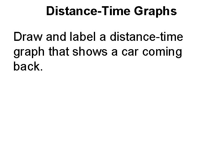 Distance-Time Graphs Draw and label a distance-time graph that shows a car coming back. Distance-Time Graphs Draw and label a distance-time graph that shows a car coming back.